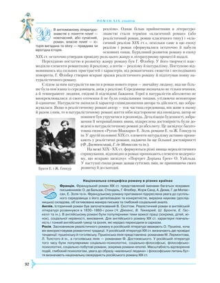 92
роман хІ х століття
реалізм». Однак більш прийнятними в літературо­
знавстві стали терміни «класичний роман» (або
реалістичний роман, роман класичного типу) і «кла-
сичний реалізм XIX ст.», оскільки саме в цю епоху
реалізм і роман сформувалися остаточно й набули
основних ознак. Бурхливий розвиток роману в епоху
XIX ст. остаточно утвердив провідну роль цього жанру в літературному процесі й надалі.
Перехідною постаттю в розвитку жанру роману був Г. Флобер. У його творчості взає-
модіяли елементи романтизму й реалізму, а потім — реалізму й натуралізму. Поступово від-
мовившись від сильних пристрастей і характерів, від романтичних сюжетів і несподіваних
поворотів, Г. Флобер створив яскраві зразки реалістичного роману й підготував появу на-
туралістичного роману.
Слідом за ним натуралісти ввели в роман нового героя — звичайну людину, яка ще біль-
ше була пов’язана із середовищем, аніж у реалізмі. Середовище визначало не тільки вчинки,
а й темперамент людини, свідомі й підсвідомі бажання. Герої в натуралістів абсолютно не
виокремлювалися зі свого оточення й не були соціальними типами, утілюючи неповторне
й одиничне. Натуралісти змінили й характер співвідношення автора та дійсності, що зобра-
жувалася. Якщо в реалістичному романі автор — теж частина середовища, він живе в ньому
й разом з ним, то в натуралістичному романі життя ніби відсторонене від оповідача, автор не
повинен був утручатися в розповідь. Деталізація буденності, зобра-
ження її непривабливих явищ, підкреслена достовірність були до-
ведені в натуралістичному романі до абсолюту. Це засвідчує багато-
томна епопея «Ругон-Маккари» Е. Золя, романи Е. та Ж. Ґонкур та
ін. У другій половині XIX ст. елементи натуралізму активно прони-
кають у реалістичні романи, надаючи їм ще більшої достовірності
(Ф. Достоєвський, Г. де Мопассан та ін.).
На межі XIX–XX ст. формуються різні явища нереалістичного
спрямування, відповідно в роман проникають елементи модерніз-
му, що яскраво засвідчує «Портрет Доріана Ґрея» О. Уайльда.
У наступні епохи роман зазнав суттєвих змін, не припиняючи свого
розвитку й до сьогодні.
В англомовному літературо-
знавстві є поняття novel —
новочасний, або сучасний,
роман, власне novel — іс­
торія вигадана та story — правдива чи
вірогідна історія.
Національна специфіка роману в різних країнах
Франція. Французький роман XIX ст. представлений іменами багатьох яскравих
письменників: О. де Бальзак, Стендаль, Г. Флобер, Жорж Санд, А. Дюма, Г. де Мопас-
сан, Е. Золя та ін. Французькому роману притаманні підкреслена увага до суспіль­
ного середовища з його деталізацією та конкретністю, виразна наукова (дослід­
ницька) складова, об’єктивована манера письма та глибокий соціальний аналіз.
Англія. Історичний роман був започаткований В. Скоттом. Реалістичний роман в англійській
літературі розвинувся в 1830–1860-і роки (Ч. Діккенс, В. Теккерей, Ш. Бронте, Е. Гас-
келл та ін.). В англійському романі були популярними теми важкої праці (зокрема, дітей, жі­
нок), соціальної нерівності, виховання. Для англійського роману XIX ст. характерні повчаль­
ність і тонкий англійський гумор та іронія, які нерідко переходили в сарказм.
Росія. Засновником реалістичного роману в російській літературі вважають О. Пушкіна, хоча
він використовував романтичні традиції. У російській літературі XIX ст. визначають дві провідні
тенденції: пушкінську й гоголівську. Пушкінська лінія представлена романами М. Лермонтова,
Л. Толстого й ін., а гоголівська лінія — романами Ф. Достоєвського. У російській літературі
того часу були популярними соціально-психологічні, соціально-філософські, філософсько-
психологічні, соціально-побутові романи, зокрема романи-епопеї. Масштабність відтворення
подій, глибокий психологізм, увага до образу «маленької людини» і філософських питань бут­
тя визначають національну своєрідність російського роману XIX ст.
Брати Е. і Ж. Ґонкур
 