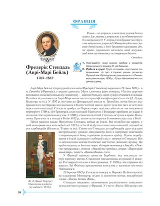 94
ФРАНЦІЯ
Р
оман—цедзеркало,зякимідешуздовжбитого
шляху. Іде людина з дзеркалом, а ви обвинувачуєте
її в аморальності! У дзеркалі відображається бруд,
а ви винуватите дзеркало! Обвинувачуйте вже ско-
ріше битий шлях, з його брудними калюжами, або,
ще краще, дорожнього наглядача, який допускає,
щоб вони застоювались та утворювали болото.
Стендаль
1.	 Пригадайте, який внесок зробив у розвиток
французького роману О. де Бальзак.
2.	 Робота в групі. Групі «істориків» підготувати по­
відом­лення: а) про історичні умови розвитку
Франції між Французькою революцією та Липне­
вою революцією 1830 р.; б) про Наполеона як істо­
ричного діяча.
Анрі-Марі Бейль (літературний псевдонім Фредерік Стендаль) народився 23 січня 1783 р. в
м. Греноблі (Франція), у родині адвоката. Мати хлопчика рано померла, і батько доручив
виховання сина католицькому священику — абатові
Р
альяну, який суворо ставився до юнака.
Потайки від вихователя Анрі-Марі почав читати праці філософів-просвітителів (Д. Дідро,
Вольтера та ін.). У 1797 р. вступив до Центральної школи м. Гренобля, потім батько від-
правив його до Парижа для навчання в Політехнічній школі, проте туди він так і не вступив
через політичні події. Стендаль прибув до Парижа через декілька днів після листопадового
перевороту 1799 р. (18 брюмера), коли молодий Наполеон I Бонапарт прийшов до влади й
оголосив себе першим консулом. У 1800 р. сімнадцятилітній Cтендаль вступив в армію Напо-
леона. Брав участь у поході в
Р
осію 1812 р., зазнав жахи поразки й зимового відступу з
Р
осії.
Після падіння влади Наполеона Стендаль виїхав до Італії. Він полюбив цю країну, у
якій поширювалися волелюбні ідеї. 1821 р. в Італії відбулися повстання опозиції, відомої як
рух карбонаріїв (Неаполь, Турин та ін.). Співчуття Стендаля до карбонаріїв дало підстави
австрійському урядові звинуватити його в підтримці повстанців
і запропонувати йому терміново залишити країну. Однак перебу-
вання в Італії залишило глибокий слід у творчості Стендаля. Він
із захопленням вивчав італійське мистецтво, живопис, музику. Ця
країна надихнула його на твори: «Історія живопису в Італії», «Рим-
ські прогулянки», новели «Італійські хроніки», роман «Пармський
монастир», повість «Ваніна Ваніні» та ін.
У Франції правила династія Бурбонів, яка викликала го-
стру критику митця. Ставлення письменника до реакції й режи-
му
Р
еставрації втілено в його романах. У 1830 р. він отримав від
короля Луї Філіппа призначення консулом у маленьке містечко
Чівітавекк’я.
23 березня 1842 р. Стендаль помер у м. Парижі. На його могилі,
на кладовищі Монмартр, згідно із заповітом митця, викарбувані
слова: «Писав. Кохав.
Ж
ив».
Стендаля вважають засновником реалістичного соціально-
психологічного роману у Франції. У статті «Расін і Шекспір» він
Фредерік Стендаль
(Анрі-Марі Бейль)
1783–1842
Ж. Л. Давид. Портрет
Наполеона в робочо-
му кабінеті. 1812 р.
 