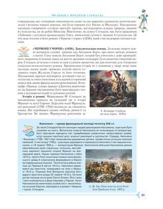 95
франція • фредерік стендаль
стверджував, що «теперішнє покоління не схоже на тих маркізів у розшитих золотом кам-
золах і великих чорних перуках, які були героями п’єс Расіна та Мольєра». Письменник
закликав створювати «сучасні трагедії» прозою, досліджувати складну природу людини
й суспільства, як це робив Шекспір. Мистецтво, на думку Стендаля, має бути правдивим
і бойовим, слугувати громадському благу, виявленню сутності людини й суспільства. Ці
погляди втілено в його романі «Червоне і чорне» (1830), який став шедевром світової кла-
сики.
«ЧЕРВОНЕ І ЧОРНЕ» (1830). Документальна основа. За основу сюжету взя-
то матеріали судової хроніки над Антуаном Берте, про якого митець дізнав­ся
з газети. Сину коваля Антуанові Берте, котрий був учителем у домі провінцій-
ного дворянина й вчинив замах на життя дружини господаря, було винесено смертний ви-
рок. Стендаль детально стежив за цим судовим процесом, що дав поштовх для створення
соціа­льно-психологічного роману. Кримінальна історія не є основною у творі, вона лише
наслідок низки подій, тривалих колізій життя го-
ловного героя Жульєна Сореля та його оточення.
Письменник прагнув відтворити духовний стан су­
спільства та свого покоління в складний історичний
період між двома французькими революціями. В епі-
графі «Правда, сувора правда» (Дантон) акцентова-
но на бажанні письменника бути максимально точ-
ним у відтворенні подій та духовних колізій.
Історія в романі. Формування Ф. Стендаля як
письменника припало на складний час в історії
Франції та всієї Європи. Бурхливі події Французь-
кої революції (1789–1794) вплинули на свідомість
юнака. Він переймався ідеями свободи, рівності та
братерства. Як відомо, Французька революція за-
Наполеон — кумир французької молоді початку XIX ст.
За часів Стендаля багато молодих людей ідеалізували Наполеона, прагнули бути
схожими на нього. Величезна енергія Наполеона як полководця та імператора,
його прагнення підкорити світ приваблювали романтично налаштованих юнаків,
котрі шукали героїчної долі, власної реалізації в суспільстві. Справді, Наполеон
I Бонапарт (1769–1821) був талановитим державним діячем, провів кілька успішних воєнних
кампаній. У листопаді 1799 р. унаслідок державного перевороту Наполеон став першим кон­
сулом, а 18 травня 1804 р. — імператором Франції. Захоплення військом Наполеона деяких
європейських країн (прусська, польська, австрій­
ська кампанії) зміцнило позиції Франції на між­
народній арені. Однак поразка Наполеона у війні
1812 р. проти Росії похитнула позиції наполеонів­
ського уряду й спричинила формування в Європі
антифранцузької коаліції. Після вступу військ коа-­
ліції до Парижа 6 квітня 1814 р. Наполеон відмо­
вився від престолу, повернувся на трон у берез­
ні 1815 р. Поразка біля Ватерлоо змусила його
вдруге зректися влади 22 червня 1815 р. Останні
дні він прожив на острові Святої Єлени. Його прах
і нині знаходиться в Домі інвалідів у Парижі. Культ
Наполеона як виняткової особистості, яка вплину­
ла на долю Європи, відтворено в романі «Червоне
і чорне» Стендаля.
А.-Ж. Гро. Наполеон на полі битві
біля Прейсиш-Елау. 1807 р.
Е. Делакруа. Свобода,
що веде народ. 1830 р.
 