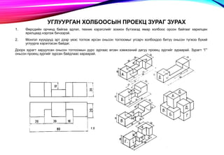 УГЛУУРГАН ХОЛБООСЫН ПРОЕКЦ ЗУРАГ ЗУРАХ
1. Өөрсдийн орчинд байгаа эдлэл, техник хэрэгслийг зохион бүтээхэд ямар холбоос орсон байгааг харилцан
ярилцаад нэрлэж бичээрэй.
2. Монгол хүүхдүүд эрт дээр үеэс тоглож ирсэн оньсон тоглоомыг угсарч холбохдоо битүү оньсон түгжээ бүхий
углуурга хэрэглэсэн байдаг.
Доорх зурагт харуулсан оньсон тоглоомын дүрс зургаас өгсөн хэмжээний дагуу проекц зургийг зураарай. Зурагт “Г”
оньсон проекц зургийг зурсан байдлаас хараарай.
 