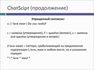 ChatScipt (продолжение)
                     Упрощенный синтаксис:
s: ( I love meat ) Do you really?

s – sentence (утверждение), ? – question (вопрос), u – sentence
   and question (утверждение и вопрос)

(I love meat) – паттерн, срабатывающий на предложение
    содержащее I, love, meat в любом месте, но в указанном
    порядке
* I * love * meat *
 