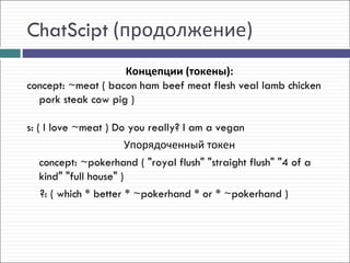 ChatScipt (продолжение)
                    Концепции (токены):
concept: ~meat ( bacon ham beef meat flesh veal lamb chicken
  pork steak cow pig )

s: ( I love ~meat ) Do you really? I am a vegan
                         Упорядоченный токен
    concept: ~pokerhand ( "royal flush" "straight flush" "4 of a
    kind" "full house" )
    ?: ( which * better * ~pokerhand * or * ~pokerhand )
 