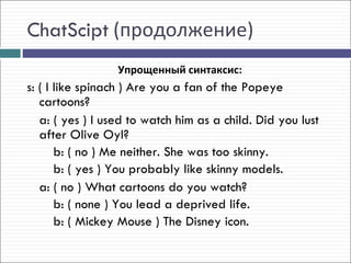 ChatScipt (продолжение)
                  Упрощенный синтаксис:
s: ( I like spinach ) Are you a fan of the Popeye
   cartoons?
   a: ( yes ) I used to watch him as a child. Did you lust
   after Olive Oyl?
       b: ( no ) Me neither. She was too skinny.
       b: ( yes ) You probably like skinny models.
   a: ( no ) What cartoons do you watch?
       b: ( none ) You lead a deprived life.
       b: ( Mickey Mouse ) The Disney icon.
 