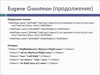 Eugene Goostman (продолжение)
Определение токенов
<MultiToken name="qWhatBe">(tell (me|) (about|)|I am interested in|what (is|are|were|
  was|*ould be|)|know what)</MultiToken>
 <MultiToken name="qWhatBe0">(#(qWhatBe)|)</MultiToken>
 <MultiToken name="qWhoBe">(tell (me|) (about|)|I am interested in|who (is|are|was|
  were|*ould be|)|know who)</MultiToken>
 <MultiToken name="qWhoBe0">(#(qWhoBe)|)</MultiToken>

Паттерны
<Pattern>* (#(qWhatAbout)|) (#(pYour)|#(pU)) name *</Pattern>
  <Pattern>* tell me (#(pYour)|#(pU)) name *</Pattern>
  <Pattern>* how * I call #(pU) *</Pattern>
  <Pattern>* my name is * what * yours *</Pattern>
  <Pattern>* do #(pU) have (a|) name *</Pattern>
 