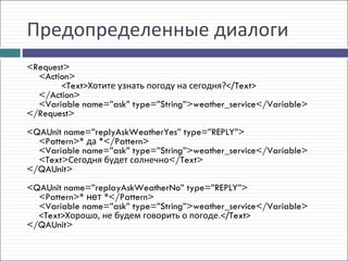 Предопределенные диалоги
<Request>
  <Action>
       <Text>Хотите узнать погоду на сегодня?</Text>
  </Action>
  <Variable name=”ask” type=”String”>weather_service</Variable>
</Request>
 
<QAUnit name=”replyAskWeatherYes” type=”REPLY”>
  <Pattern>* да *</Pattern>
  <Variable name=”ask” type=”String”>weather_service</Variable>
  <Text>Сегодня будет солнечно</Text>
</QAUnit>
 
<QAUnit name=”replayAskWeatherNo” type=”REPLY”>
  <Pattern>* нет *</Pattern>
  <Variable name=”ask” type=”String”>weather_service</Variable>
  <Text>Хорошо, не будем говорить о погоде.</Text>
</QAUnit>
 