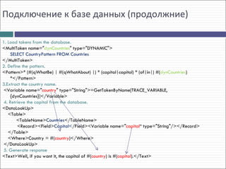 Подключение к базе данных (продолжние)

1. Load tokens from the database.
<MultiToken name="dynCountries" type="DYNAMIC">
    SELECT CountryPattern FROM Countries
</MultiToken>
2. Define the pattern.
<Pattern>* (#(qWhatBe) | #(qWhatAbout) |) * (capital|capitol) * (of|in|) #(dynCountries)
    *</Pattern>
3.Extract the country name.
 <Variable name="country" type="String">=GetTokenByName[TRACE_VARIABLE,
    {dynCountries}]</Variable>
 4. Retrieve the capital from the database.
<DataLookUp>
   <Table>
        <TableName>Countries</TableName>
        <Record><Field>Capital</Field><Variable name="capital“ type="String"/></Record>
   </Table>
   <Where>Country = #(country)</Where>
 </DataLookUp>
 5. Generate response
<Text>Well, if you want it, the capital of #(country) is #(capital).</Text>
 