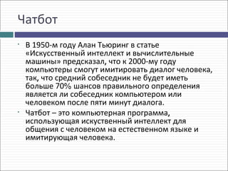 Чатбот
•   В 1950-м году Алан Тьюринг в статье
    «Искусственный интеллект и вычислительные
    машины» предсказал, что к 2000-му году
    компьютеры смогут имитировать диалог человека,
    так, что средний собеседник не будет иметь
    больше 70% шансов правильного определения
    является ли собеседник компьютером или
    человеком после пяти минут диалога.
•   Чатбот – это компьютерная программа,
    использующая искуственный интеллект для
    общения с человеком на естественном языке и
    имитирующая человека.
 