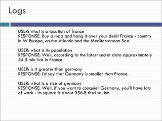 Logs
  USER: what is a location of france
  RESPONSE: Buy a map and hang it over your desk! France - country
  in W Europe, on the Atlantic and the Mediterranean Sea.
  USER: what is its population
  RESPONSE: Well, according to the latest secret data approximately
  54.3 mln live in France.
  USER: is it greater than germany
  RESPONSE: I'd say that Germany is smaller than France.
  USER: what is a size of germany
  RESPONSE: Well, if you want to conquier Germany, you'll have lots
  of work - its square is about 356.8 thsd sq. km.
 