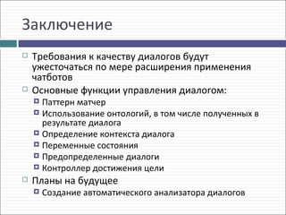 Заключение
   Требования к качеству диалогов будут
    ужесточаться по мере расширения применения
    чатботов
   Основные функции управления диалогом:
     Паттерн матчер
     Использование онтологий, в том числе полученных в
      результате диалога
     Определение контекста диалога
     Переменные состояния
     Предопределенные диалоги
     Контроллер достижения цели
   Планы на будущее
       Создание автоматического анализатора диалогов
 