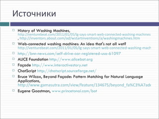 Источники
   History of Washing Machines,
    http://venturebeat.com/2011/01/05/lg-says-smart-web-connected-washing-machines-no-lo
    , http://inventors.about.com/od/wstartinventions/a/washingmachines.htm
   Web-connected washing machines: An idea that's not all wet?
    http://venturebeat.com/2011/01/05/lg-says-smart-web-connected-washing-machines-
   http://bnn-news.com/self-drive-car-registered-usa-61097
   ALICE Foundation http://www.alicebot.org
   Façade http://www.interactivestory.net
   ChatScript http://chatscript.sourceforge.net/
   Bruce Wilcox, Beyond Façade: Pattern Matching for Natural Language
    Applications,
    http://www.gamasutra.com/view/feature/134675/beyond_fa%C3%A7ade_pat
   Eugene Goostman, www.princetonai.com/bot
 