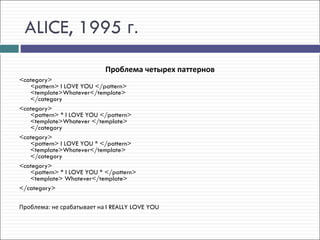 ALICE, 1995 г.
                            Проблема четырех паттернов
<category> 
   <pattern> I LOVE YOU </pattern> 
   <template>Whatever</template> 
   </category
<category> 
   <pattern> * I LOVE YOU </pattern> 
   <template>Whatever </template> 
   </category
<category> 
   <pattern> I LOVE YOU * </pattern> 
   <template>Whatever</template> 
   </category
<category> 
   <pattern> * I LOVE YOU * </pattern> 
   <template> Whatever</template> 
</category>

Проблема: не срабатывает на I REALLY LOVE YOU
 