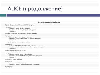 ALICE (продолжение)

                                                         Рекурсивная обработка
Фраза - Can you please tell me what LINUX is right now
<category> 
     <pattern> * RIGHT NOW <pattern> 
     <template> <srai><star/></srai></template> 
     </category>
=> CAN YOU PLEASE TELL ME WHAT LINUX IS and then
<category> 
     <pattern> CAN YOU PLEASE * <pattern> 
     <template> <srai> Please <star/></srai></template> 
     </category>
=> PLEASE TELL ME WHAT LINUX IS and then
<category> 
     <pattern> PLEASE TELL ME WHAT * <pattern> 
     <template> <srai> TELL ME WHAT <star/></srai></template> 
     </category>
=> TELL ME WHAT LINUX IS and then
<category> 
     <pattern> TELL ME WHAT * IS <pattern> 
     <template> <srai> WHAT IS <star/></srai></template> 
     </category>
=> WHAT IS LINUX and finally
<category> 
     <pattern> WHAT IS LINUX <pattern> 
     <template> LINUX is an operating system. </template> 
</category>
 