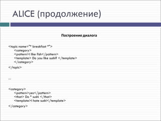 ALICE (продолжение)

                                 Построение диалога

<topic name="* breakfast *">
   <category>
   <pattern>I like fish</pattern>
   <template> Do you like sushi? </template>
   </category> 
</topic>


...


<category>
   <pattern>yes</pattern>
   <that> Do * sushi </that>
   <template>I hate sushi</template>
</category>
 