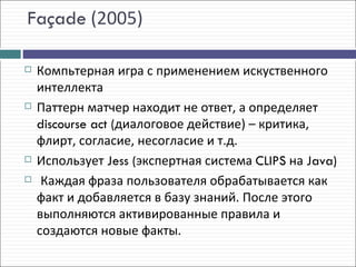 Façade (2005)

   Компьтерная игра с применением искуственного
    интеллекта
   Паттерн матчер находит не ответ, а определяет
    discourse act (диалоговое действие) – критика,
    флирт, согласие, несогласие и т.д.
   Использует Jess (экспертная система CLIPS на Java)
    Каждая фраза пользователя обрабатывается как
    факт и добавляется в базу знаний. После этого
    выполняются активированные правила и
    создаются новые факты.
 