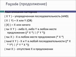 Façade (продолжение)
Язык описания паттернов
( X Y ) – упорядоченная последовательность (AND)
( X | Y) – X или Y (OR)
( [X] ) – X или ничего
( tor X Y ) - либо X, либо Y в любом месте
   предложения ((* X *) | (* Y *))
( toc X ) - X в любом месте предложения (* X *)
( tand X Y ) - X и Y в любой последовательности ((* X
   * Y*) | (* Y * X *))
( tnot X ) - отсутствие X в предложении
 