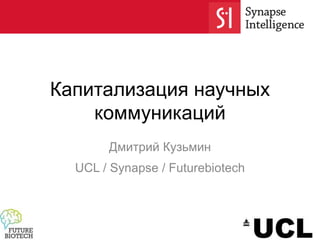 Капитализация научных
коммуникаций
Дмитрий Кузьмин
UCL / Synapse / Futurebiotech
 