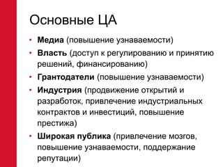 Основные ЦА
• Медиа (повышение узнаваемости)
• Власть (доступ к регулированию и принятию
решений, финансированию)
• Грантодатели (повышение узнаваемости)
• Индустрия (продвижение открытий и
разработок, привлечение индустриальных
контрактов и инвестиций, повышение
престижа)
• Широкая публика (привлечение мозгов,
повышение узнаваемости, поддержание
репутации)
 