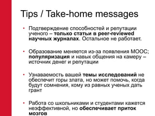 Tips / Take-home messages
• Подтверждение способностей и репутации
ученого – только статьи в peer-reviewed
научных журналах. Остальное не работает.
• Образование меняется из-за появления MOOC;
популяризация и навык общения на камеру –
источник денег и репутации
• Узнаваемость вашей темы исследований не
обеспечит горы злата, но может помочь, когда
будут сомнения, кому из равных ученых дать
грант
• Работа со школьниками и студентами кажется
неэффективной, но обеспечивает приток
мозгов
 