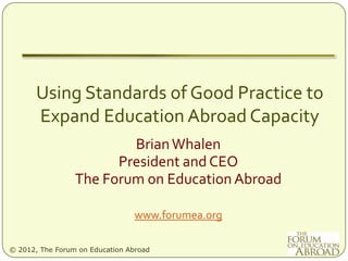 Using Standards of Good Practice to
       Expand Education Abroad Capacity
                         Brian Whalen
                       President and CEO
                 The Forum on Education Abroad

                                www.forumea.org

© 2012, The Forum on Education Abroad
 