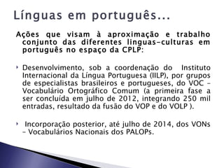 Línguas em português...
Ações que visam à aproximação e trabalho
 conjunto das diferentes linguas-culturas em
 português no espaço da CPLP:

   Desenvolvimento, sob a coordenação do Instituto
    Internacional da Língua Portuguesa (IILP), por grupos
    de especialistas brasileiros e portugueses, do VOC –
    Vocabulário Ortográfico Comum (a primeira fase a
    ser concluída em julho de 2012, integrando 250 mil
    entradas, resultado da fusão do VOP e do VOLP ).

    Incorporação posterior, até julho de 2014, dos VONs
    – Vocabulários Nacionais dos PALOPs.
 