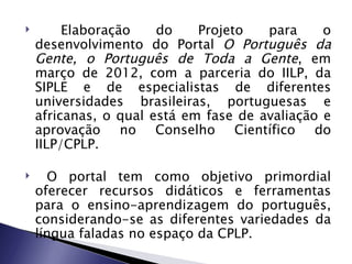         Elaboração    do    Projeto   para     o
    desenvolvimento do Portal O Português da
    Gente, o Português de Toda a Gente, em
    março de 2012, com a parceria do IILP, da
    SIPLE e de especialistas de diferentes
    universidades brasileiras, portuguesas e
    africanas, o qual está em fase de avaliação e
    aprovação no Conselho Científico do
    IILP/CPLP.

     O portal tem como objetivo primordial
    oferecer recursos didáticos e ferramentas
    para o ensino-aprendizagem do português,
    considerando-se as diferentes variedades da
    língua faladas no espaço da CPLP.
 