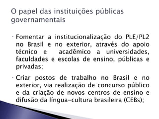 O papel das instituições públicas
governamentais

•   Fomentar a institucionalização do PLE/PL2
    no Brasil e no exterior, através do apoio
    técnico e    acadêmico a universidades,
    faculdades e escolas de ensino, públicas e
    privadas;
•   Criar postos de trabalho no Brasil e no
    exterior, via realização de concurso público
    e da criação de novos centros de ensino e
    difusão da língua-cultura brasileira (CEBs);
 