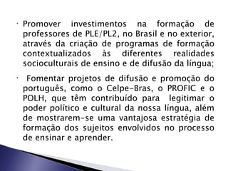 •   Promover investimentos na formação de
    professores de PLE/PL2, no Brasil e no exterior,
    através da criação de programas de formação
    contextualizados às diferentes realidades
    socioculturais de ensino e de difusão da língua;
•    Fomentar projetos de difusão e promoção do
    português, como o Celpe-Bras, o PROFIC e o
    POLH, que têm contribuído para legitimar o
    poder político e cultural da nossa língua, além
    de mostrarem-se uma vantajosa estratégia de
    formação dos sujeitos envolvidos no processo
    de ensinar e aprender.
 