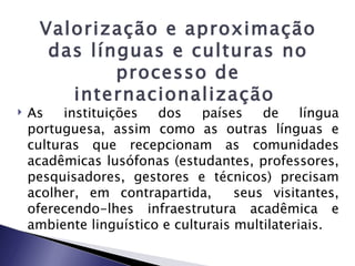 Valorização e aproximação
      das línguas e culturas no
             processo de
        internacionalização
   As    instituições  dos    países    de     língua
    portuguesa, assim como as outras línguas e
    culturas que recepcionam as comunidades
    acadêmicas lusófonas (estudantes, professores,
    pesquisadores, gestores e técnicos) precisam
    acolher, em contrapartida,       seus visitantes,
    oferecendo-lhes infraestrutura acadêmica e
    ambiente linguístico e culturais multilateriais.
 