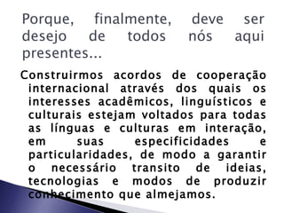 Porque, finalmente,      deve ser
desejo   de  todos       nós  aqui
presentes...
Construirmos acordos de cooperação
 internacional através dos quais os
 interesses acadêmicos, linguísticos e
 culturais estejam voltados para todas
 as línguas e culturas em interação,
 em      suas     especificidades    e
 particularidades, de modo a garantir
 o necessário transito de ideias,
 tecnologias e modos de produzir
 conhecimento que almejamos.
 