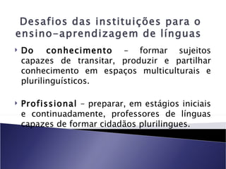 Desafios das instituições para o
ensino-aprendizagem de línguas
   Do     conhecimento – formar sujeitos
    capazes de transitar, produzir e partilhar
    conhecimento em espaços multiculturais e
    plurilinguísticos.

   Profissional – preparar, em estágios iniciais
    e continuadamente, professores de línguas
    capazes de formar cidadãos plurilingues.
 