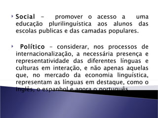    Social -      promover o acesso a       uma
    educação plurilinguística aos alunos das
    escolas publicas e das camadas populares.

     Político – considerar, nos processos de
    internacionalização, a necessária presença e
    representatividade das diferentes línguas e
    culturas em interação, e não apenas aquelas
    que, no mercado da economia linguística,
    representam as línguas em destaque, como o
    inglês, o espanhol e agora o português.
 