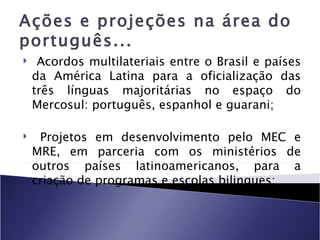 Ações e projeções na área do
português...
    Acordos multilateriais entre o Brasil e países
    da América Latina para a oficialização das
    três línguas majoritárias no espaço do
    Mercosul: português, espanhol e guarani;

    Projetos em desenvolvimento pelo MEC e
    MRE, em parceria com os ministérios de
    outros países latinoamericanos, para a
    criação de programas e escolas bilingues;
 