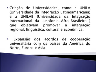    Criação de Universidades, como a UNILA
    (Universidade da Integração Latinoamericana)
    e a UNILAB (Universidade da Integração
    Internacional da Lusofonia Afro-Brasileira )
    que objetivam promover a integração
    regional, linguística, cultural e econômica.

     Expansão dos acordos de cooperação
    universitária com os países da América do
    Norte, Europa e Ásia.
 