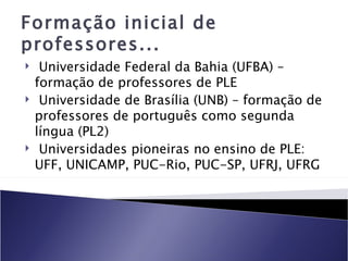 Formação inicial de
professores...
    Universidade Federal da Bahia (UFBA) –
    formação de professores de PLE
    Universidade de Brasília (UNB) – formação de
    professores de português como segunda
    língua (PL2)
    Universidades pioneiras no ensino de PLE:
    UFF, UNICAMP, PUC-Rio, PUC-SP, UFRJ, UFRG
 