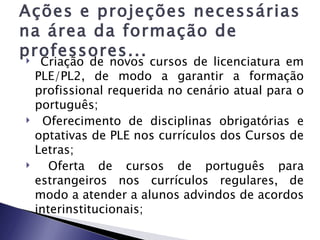 Ações e projeções necessárias
na área da formação de
professores...
    Criação de novos cursos de licenciatura em
    PLE/PL2, de modo a garantir a formação
    profissional requerida no cenário atual para o
    português;
     Oferecimento de disciplinas obrigatórias e
    optativas de PLE nos currículos dos Cursos de
    Letras;
      Oferta de cursos de português para
    estrangeiros nos currículos regulares, de
    modo a atender a alunos advindos de acordos
    interinstitucionais;
 