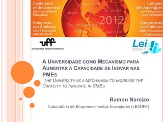 A UNIVERSIDADE COMO MECANISMO PARA
AUMENTAR A CAPACIDADE DE INOVAR NAS
PMES
THE UNIVERSITY AS A MECHANISM TO INCREASE THE
CAPACITY TO INNOVATE IN SMES


                                 Ramon Narcizo
  Laboratório de Empreendimentos Inovadores (LEI/UFF)
 