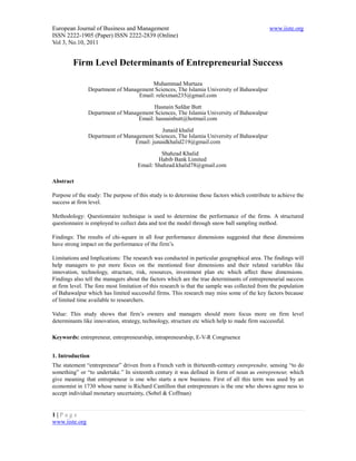 European Journal of Business and Management                                                   www.iiste.org
ISSN 2222-1905 (Paper) ISSN 2222-2839 (Online)
Vol 3, No.10, 2011


         Firm Level Determinants of Entrepreneurial Success

                                        Muhammad Murtaza
                Department of Management Sciences, The Islamia University of Bahawalpur
                                   Email: relexman235@gmail.com

                                         Hasnain Safdar Butt
                Department of Management Sciences, The Islamia University of Bahawalpur
                                   Email: hasnainbutt@hotmail.com

                                             Junaid khalid
                Department of Management Sciences, The Islamia University of Bahawalpur
                                  Email: junaidkhalid219@gmail.com

                                              Shahzad Khalid
                                             Habib Bank Limited
                                     Email: Shahzad.khalid78@gmail.com

Abstract

Purpose of the study: The purpose of this study is to determine those factors which contribute to achieve the
success at firm level.

Methodology: Questionnaire technique is used to determine the performance of the firms. A structured
questionnaire is employed to collect data and test the model through snow ball sampling method.

Findings: The results of chi-square in all four performance dimensions suggested that these dimensions
have strong impact on the performance of the firm’s.

Limitations and Implications: The research was conducted in particular geographical area. The findings will
help managers to put more focus on the mentioned four dimensions and their related variables like
innovation, technology, structure, risk, resources, investment plan etc which affect these dimensions.
Findings also tell the managers about the factors which are the true determinants of entrepreneurial success
at firm level. The fore most limitation of this research is that the sample was collected from the population
of Bahawalpur which has limited successful firms. This research may miss some of the key factors because
of limited time available to researchers.

Value: This study shows that firm’s owners and managers should more focus more on firm level
determinants like innovation, strategy, technology, structure etc which help to made firm successful.

Keywords: entrepreneur, entrepreneurship, intrapreneurship, E-V-R Congruence


1. Introduction
The statement “entrepreneur” driven from a French verb in thirteenth-century entreprendre, sensing “to do
something” or “to undertake.” In sixteenth century it was defined in form of noun as entrepreneur, which
give meaning that entrepreneur is one who starts a new business. First of all this term was used by an
economist in 1730 whose name is Richard Cantillon that entrepreneurs is the one who shows agree ness to
accept individual monetary uncertainty. (Sobel & Coffman)


1|Page
www.iiste.org
 