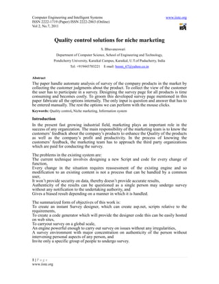 Computer Engineering and Intelligent Systems www.iiste.org
ISSN 2222-1719 (Paper) ISSN 2222-2863 (Online)
Vol 2, No.7, 2011
1 | P a g e
www.iiste.org
Quality control solutions for niche marketing
S. Bhuvaneswari
Department of Computer Science, School of Engineering and Technology,
Pondicherry University, Karaikal Campus, Karaikal, U.T.of Puducherry, India
Tel: +919443703221 E-mail: booni_67@yahoo.co.in
Abstract
The paper handle automate analysis of survey of the company products in the market by
collecting the customer judgments about the product. To collect the view of the customer
the user has to participate in a survey. Designing the survey page for all products is time
consuming and becomes costly. To groom this developed survey page mentioned in this
paper fabricate all the options internally. The only input is question and answer that has to
be entered manually. The rest the options we can perform with the mouse clicks.
Keywords: Quality control, Niche marketing, Information system
Introduction
In the present fast growing industrial field, marketing plays an important role in the
success of any organization. The main responsibility of the marketing team is to know the
customers’ feedback about the company’s products to enhance the Quality of the products
as well as the company’s profit and productivity. In the process of knowing the
customers’ feedback, the marketing team has to approach the third party organizations
which are paid for conducting the survey.
The problems in the existing system are:
The current technique involves designing a new Script and code for every change of
function,
Every change in the situation requires reassessment of the existing engine and so
modification to an existing content is not a process that can be handled by a common
user,
It won’t provide security on data, thereby doesn’t provide accurate results,
Authenticity of the results can be questioned as a single person may undergo survey
without any notification to the undertaking authority, and
Gives a biased result depending on a manner in which it is handled.
The summarized form of objectives of this work is:
To create an instant Survey designer, which can create asp.net, scripts relative to the
requirements,
To create a code generator which will provide the designer code this can be easily hosted
on web sites,
To carryout survey on a global scale,
An engine powerful enough to carry out survey on issues without any irregularities,
A survey environment with major concentration on authenticity of the person without
intervening personal aspects of any person, and
Invite only a specific group of people to undergo survey.
 