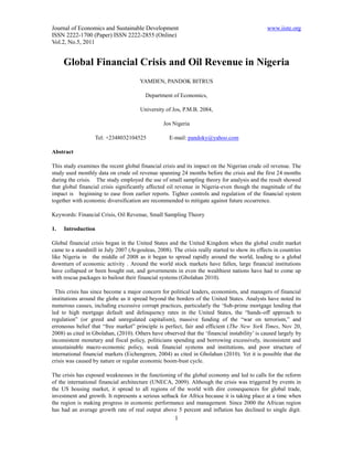 Journal of Economics and Sustainable Development                                               www.iiste.org
ISSN 2222-1700 (Paper) ISSN 2222-2855 (Online)
Vol.2, No.5, 2011


     Global Financial Crisis and Oil Revenue in Nigeria
                                       YAMDEN, PANDOK BITRUS

                                         Department of Economics,

                                       University of Jos, P.M.B. 2084,

                                                 Jos Nigeria

                   Tel: +2348032104525              E-mail: pandoky@yahoo.com

Abstract

This study examines the recent global financial crisis and its impact on the Nigerian crude oil revenue. The
study used monthly data on crude oil revenue spanning 24 months before the crisis and the first 24 months
during the crisis. The study employed the use of small sampling theory for analysis and the result showed
that global financial crisis significantly affected oil revenue in Nigeria-even though the magnitude of the
impact is beginning to ease from earlier reports. Tighter controls and regulation of the financial system
together with economic diversification are recommended to mitigate against future occurrence.

Keywords: Financial Crisis, Oil Revenue, Small Sampling Theory

1.   Introduction

Global financial crisis began in the United States and the United Kingdom when the global credit market
came to a standstill in July 2007 (Avgouleas, 2008). The crisis really started to show its effects in countries
like Nigeria in the middle of 2008 as it began to spread rapidly around the world, leading to a global
downturn of economic activity . Around the world stock markets have fallen, large financial institutions
have collapsed or been bought out, and governments in even the wealthiest nations have had to come up
with rescue packages to bailout their financial systems (Gbolahan 2010).

  This crisis has since become a major concern for political leaders, economists, and managers of financial
institutions around the globe as it spread beyond the borders of the United States. Analysts have noted its
numerous causes, including excessive corrupt practices, particularly the ‘Sub-prime mortgage lending that
led to high mortgage default and delinquency rates in the United States, the “hands-off approach to
regulation” (or greed and unregulated capitalism), massive funding of the “war on terrorism,” and
erroneous belief that “free market” principle is perfect, fair and efficient (The New York Times, Nov 20,
2008) as cited in Gbolahan, (2010). Others have observed that the ‘financial instability’ is caused largely by
inconsistent monetary and fiscal policy, politicians spending and borrowing excessively, inconsistent and
unsustainable macro-economic policy, weak financial systems and institutions, and poor structure of
international financial markets (Eichengreen, 2004) as cited in Gbolahan (2010). Yet it is possible that the
crisis was caused by nature or regular economic boom-bust cycle.

The crisis has exposed weaknesses in the functioning of the global economy and led to calls for the reform
of the international financial architecture (UNECA, 2009). Although the crisis was triggered by events in
the US housing market, it spread to all regions of the world with dire consequences for global trade,
investment and growth. It represents a serious setback for Africa because it is taking place at a time when
the region is making progress in economic performance and management. Since 2000 the African region
has had an average growth rate of real output above 5 percent and inflation has declined to single digit.
                                                      1
 