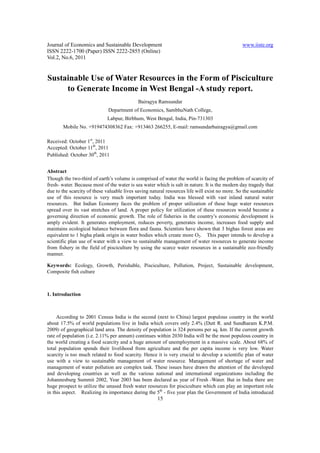 Journal of Economics and Sustainable Development                                                www.iiste.org
ISSN 2222-1700 (Paper) ISSN 2222-2855 (Online)
Vol.2, No.6, 2011


Sustainable Use of Water Resources in the Form of Pisciculture
     to Generate Income in West Bengal -A study report.
                                             Bairagya Ramsundar
                              Department of Economics, SambhuNath College,
                             Labpur, Birbhum, West Bengal, India, Pin-731303
       Mobile No. +919474308362 Fax: +913463 266255, E-mail: ramsundarbairagya@gmail.com

Received: October 1st, 2011
Accepted: October 11th, 2011
Published: October 30th, 2011


Abstract
Though the two-third of earth’s volume is comprised of water the world is facing the problem of scarcity of
fresh- water. Because most of the water is sea water which is salt in nature. It is the modern day tragedy that
due to the scarcity of these valuable lives saving natural resources life will exist no more. So the sustainable
use of this resource is very much important today. India was blessed with vast inland natural water
resources. But Indian Economy faces the problem of proper utilization of these huge water resources
spread over its vast stretches of land. A proper policy for utilization of these resources would become a
governing direction of economic growth. The role of fisheries in the country’s economic development is
amply evident. It generates employment, reduces poverty, generates income, increases food supply and
maintains ecological balance between flora and fauna. Scientists have shown that 3 bighas forest areas are
equivalent to 1 bigha plank origin in water bodies which create more O2. This paper intends to develop a
scientific plan use of water with a view to sustainable management of water resources to generate income
from fishery in the field of pisciculture by using the scarce water resources in a sustainable eco-friendly
manner.

Keywords: Ecology, Growth, Perishable, Pisciculture, Pollution, Project, Sustainable development,
Composite fish culture



1. Introduction



     According to 2001 Census India is the second (next to China) largest populous country in the world
about 17.5% of world populations live in India which covers only 2.4% (Dutt R. and Sundharam K.P.M.
2009) of geographical land area. The density of population is 324 persons per sq. km. If the current growth
rate of population (i.e. 2.11% per annum) continues within 2030 India will be the most populous country in
the world creating a food scarcity and a huge amount of unemployment in a massive scale. About 68% of
total population spends their livelihood from agriculture and the per capita income is very low. Water
scarcity is too much related to food scarcity. Hence it is very crucial to develop a scientific plan of water
use with a view to sustainable management of water resource. Management of shortage of water and
management of water pollution are complex task. These issues have drawn the attention of the developed
and developing countries as well as the various national and international organizations including the
Johannesburg Summit 2002, Year 2003 has been declared as year of Fresh -Water. But in India there are
huge prospect to utilize the unused fresh water resources for pisciculture which can play an important role
in this aspect. Realizing its importance during the 5th - five year plan the Government of India introduced
                                                      15
 