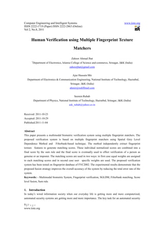 Computer Engineering and Intelligent Systems                                                  www.iiste.org
ISSN 2222-1719 (Paper) ISSN 2222-2863 (Online)
Vol 2, No.8, 2011


      Human Verification using Multiple Fingerprint Texture
                                               Matchers

                                             Zahoor Ahmad Jhat
       1
           Department of Electronics, Islamia College of Science and commerce, Srinagar, J&K (India)
                                            zahoorjhat@gmail.com


                                              Ajaz Hussain Mir
   Department of Electronics & Communication Engineering, National Institute of Technology, Hazratbal,
                                            Srinagar, J&K (India)
                                            ahmir@rediffmail.com


                                                Seemin Rubab
           Department of Physics, National Institute of Technology, Hazratbal, Srinagar, J&K (India)
                                           ask_rubab@yahoo.co.in


Received: 2011-10-23
Accepted: 2011-10-29
Published:2011-11-04


Abstract
This paper presents a multimodal biometric verification system using multiple fingerprint matchers. The
proposed verification system is based on multiple fingerprint matchers using Spatial Grey Level
Dependence Method and          Filterbank-based technique. The method independently extract fingerprint
texture features to generate matching scores. These individual normalized scores are combined into a
final score by the sum rule and the final score is eventually used to effect verification of a person as
genuine or an imposter. The matching scores are used in two ways: in first case equal weights are assigned
to each matching scores and in second case user        specific weights are used. The proposed verification
system has been tested on fingerprint database of FVC2002. The experimental results demonstrate that the
proposed fusion strategy improves the overall accuracy of the system by reducing the total error rate of the
system.
Keywords: - Multimodal biometric System, Fingerprint verification, SGLDM, Filterbank matching, Score
level fusion, Sum rule.


1. Introduction
In today’s wired information society when our everyday life is getting more and more computerized,
automated security systems are getting more and more importance. The key task for an automated security

7|Page
www.iiste.org
 