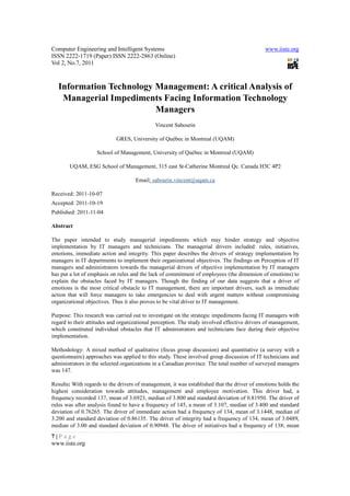 Computer Engineering and Intelligent Systems                                                 www.iiste.org
ISSN 2222-1719 (Paper) ISSN 2222-2863 (Online)
Vol 2, No.7, 2011



   Information Technology Management: A critical Analysis of
    Managerial Impediments Facing Information Technology
                          Managers
                                             Vincent Sabourin

                            GRES, University of Québec in Montreal (UQAM)

                   School of Management, University of Québec in Montreal (UQAM)

       UQAM, ESG School of Management, 315 east St-Catherine Montreal Qc. Canada H3C 4P2

                                    Email: sabourin.vincent@uqam.ca

Received: 2011-10-07
Accepted: 2011-10-19
Published: 2011-11-04

Abstract

The paper intended to study managerial impediments which may hinder strategy and objective
implementation by IT managers and technicians. The managerial drivers included: rules, initiatives,
emotions, immediate action and integrity. This paper describes the drivers of strategy implementation by
managers in IT departments to implement their organizational objectives. The findings on Perception of IT
managers and administrators towards the managerial drivers of objective implementation by IT managers
has put a lot of emphasis on rules and the lack of commitment of employees (the dimension of emotions) to
explain the obstacles faced by IT managers. Though the finding of our data suggests that a driver of
emotions is the most critical obstacle to IT management, there are important drivers, such as immediate
action that will force managers to take emergencies to deal with urgent matters without compromising
organizational objectives. Thus it also proves to be vital driver to IT management.

Purpose: This research was carried out to investigate on the strategic impediments facing IT managers with
regard to their attitudes and organizational perception. The study involved effective drivers of management,
which constituted individual obstacles that IT administrators and technicians face during their objective
implementation.

Methodology: A mixed method of qualitative (focus group discussion) and quantitative (a survey with a
questionnaire) approaches was applied to this study. These involved group discussion of IT technicians and
administrators in the selected organizations in a Canadian province. The total number of surveyed managers
was 147.

Results: With regards to the drivers of management, it was established that the driver of emotions holds the
highest consideration towards attitudes, management and employee motivation. This driver had, a
frequency recorded 137, mean of 3.6923, median of 3.800 and standard deviation of 0.81950. The driver of
rules was after analysis found to have a frequency of 145, a mean of 3.107, median of 3.400 and standard
deviation of 0.76265. The driver of immediate action had a frequency of 134, mean of 3.1448, median of
3.200 and standard deviation of 0.86135. The driver of integrity had a frequency of 134, mean of 3.0489,
median of 3.00 and standard deviation of 0.90948. The driver of initiatives had a frequency of 138; mean
7|Page
www.iiste.org
 