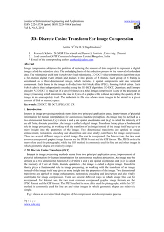 Journal of Information Engineering and Applications www.iiste.org
ISSN 2224-5758 (print) ISSN 2224-896X (online)
Vol 1, No.3, 2011
7 | P a g e
www.iiste.org
3D- Discrete Cosine Transform For Image Compression
Anitha S1*
Dr. B. S.Nagabhushana2
1. Research Scholar, Dr MGR Educational and Research Institute , University, Chennai
2. Lead consultant,KPIT Cummins Infosystems Limited Bangalore, India
* E-mail of the corresponding author: anithasd@yahoo.com
Abstract
Image compression addresses the problem of reducing the amount of data required to represent a digital
image called the redundant data. The underlying basis of the reduction process is the removal of redundant
data. The redundancy used here is pschychovisual redundancy. 3D-DCT video compression algorithm takes
a full-motion digital video stream and divides it into groups of 8 frames. Each group of 8 frames is
considered as a three-dimensional image, which includes 2 spatial components and one temporal
component. Each frame in the image is divided into 8x8 blocks (like JPEG), forming 8x8x8 cubes. Each
8x8x8 cube is then independently encoded using the 3D-DCT algorithm: 3D-DCT, Quantizer, and Entropy
encoder. A 3D DCT is made up of a set of 8 frames at a time. Image compression is one of the processes in
image processing which minimizes the size in bytes of a graphics file without degrading the quality of the
image to an unacceptable level. The reduction in file size allows more images to be stored in a given
amount of disk or memory space.
Keywords: 2D DCT, 3D DCT, JPEG, GIF, CR
1. Introduction
Interest in image processing methods stems from two principal application areas, improvement of pictorial
information for human interpretation for autonomous machine perception. An image may be defined as a
two-dimensional function,f(x,y) where x and y are spatial coordinates and (x,y) is called the intensity of f
are all finite, discrete quantities , the image is called a digital image. Transform theory plays a fundamental
role in image processing, as working with the transform of an image instead of the image itself may give us
more insight into the properties of the image. Two dimensional transforms are applied to image
enhancement, restoration, encoding and description and also vitally contributes for image compression.
There are several different ways in which image files can be compressed. For Internet use, the two most
common compressed graphic image formats are the JPEG format and the GIF format. The JPEG method is
more often used for photographs, while the GIF method is commonly used for line art and other images in
which geometric shapes are relatively simple.
2. 3D Discrete Cosine Transform (DCT)
Interest in image processing methods stems from two principal application areas, improvement of
pictorial information for human interpretation for autonomous machine perception. An image may be
defined as a two-dimensional function,f(x,y) where x and y are spatial coordinates and (x,y) is called
the intensity of f are all finite, discrete quantities , the image is called a digital image. Transform
theory plays a fundamental role in image processing, as working with the transform of an image
instead of the image itself may give us more insight into the properties of the image. Two dimensional
transforms are applied to image enhancement, restoration, encoding and description and also vitally
contributes for image compression. There are several different ways in which image files can be
compressed. For Internet use, the two most common compressed graphic image formats are the
JPEG format and the GIF format. The JPEG method is more often used for photographs, while the GIF
method is commonly used for line art and other images in which geometric shapes are relatively
simple.
Fig 1 shows an overview block diagram of the compression and decompression process
 