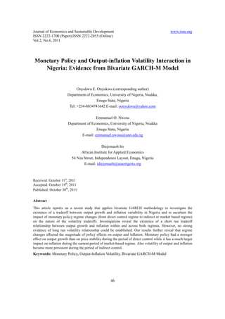 Journal of Economics and Sustainable Development                                              www.iiste.org
ISSN 2222-1700 (Paper) ISSN 2222-2855 (Online)
Vol.2, No.6, 2011




 Monetary Policy and Output-inflation Volatility Interaction in
    Nigeria: Evidence from Bivariate GARCH-M Model


                             Onyukwu E. Onyukwu (corresponding author)
                       Department of Economics, University of Nigeria, Nsukka,
                                        Enugu State, Nigeria
                        Tel: +234-8034741642 E-mail: oonyukwu@yahoo.com

                                         Emmanuel O. Nwosu
                        Department of Economics, University of Nigeria, Nsukka
                                         Enugu State, Nigeria
                                E-mail: emmanuel.nwosu@unn.edu.ng

                                             Diejomaoh Ito
                               African Institute for Applied Economics
                          54 Nza Street, Independence Layout, Enugu, Nigeria
                                 E-mail: idiejomaoh@aiaenigeria.org



Received: October 11st, 2011
Accepted: October 19th, 2011
Published: October 30th, 2011

Abstract
This article reports on a recent study that applies bivariate GARCH methodology to investigate the
existence of a tradeoff between output growth and inflation variability in Nigeria and to ascertain the
impact of monetary policy regime changes (from direct control regime to indirect or market based regime)
on the nature of the volatility tradeoffs. Investigations reveal the existence of a short run tradeoff
relationship between output growth and inflation within and across both regimes. However, no strong
evidence of long run volatility relationship could be established. Our results further reveal that regime
changes affected the magnitude of policy effects on output and inflation. Monetary policy had a stronger
effect on output growth than on price stability during the period of direct control while it has a much larger
impact on inflation during the current period of market-based regime. Also volatility of output and inflation
became more persistent during the period of indirect control.
Keywords: Monetary Policy, Output-Inflation Volatility, Bivariate GARCH-M Model




                                                     46
 