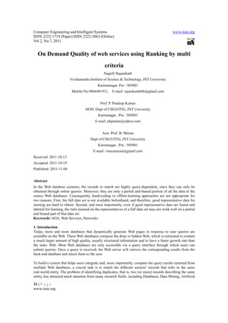 Computer Engineering and Intelligent Systems                                                    www.iiste.org
ISSN 2222-1719 (Paper) ISSN 2222-2863 (Online)
Vol 2, No.7, 2011


  On Demand Quality of web services using Ranking by multi
                                                 criteria
                                                Nagelli Rajanikath
                         Vivekananda Institute of Science & Technology, JNT University
                                            Karimanagar. Pin : 505001
                          Mobile No:9866491911,       E-mail: rajanikanth86@gmail.com


                                              Prof. P. Pradeep Kumar
                                    HOD, Dept of CSE(VITS), JNT University
                                            Karimnagar , Pin : 505001
                                          E-mail: pkpuram@yahoo.com


                                               Asst. Prof. B. Meena
                                       Dept of CSE(VITS), JNT University
                                            Karimnagar , Pin : 505001
                                         E-mail: vinaymeena@gmail.com
Received: 2011-10-13
Accepted: 2011-10-19
Published: 2011-11-04


Abstract
In the Web database scenario, the records to match are highly query-dependent, since they can only be
obtained through online queries. Moreover, they are only a partial and biased portion of all the data in the
source Web databases. Consequently, hand-coding or offline-learning approaches are not appropriate for
two reasons. First, the full data set is not available beforehand, and therefore, good representative data for
training are hard to obtain. Second, and most importantly, even if good representative data are found and
labeled for learning, the rules learned on the representatives of a full data set may not work well on a partial
and biased part of that data set.
Keywords: SOA, Web Services, Networks

1. Introduction
Today, more and more databases that dynamically generate Web pages in response to user queries are
available on the Web. These Web databases compose the deep or hidden Web, which is estimated to contain
a much larger amount of high quality, usually structured information and to have a faster growth rate than
the static Web. Most Web databases are only accessible via a query interface through which users can
submit queries. Once a query is received, the Web server will retrieve the corresponding results from the
back-end database and return them to the user.

To build a system that helps users integrate and, more importantly, compare the query results returned from
multiple Web databases, a crucial task is to match the different sources’ records that refer to the same
real-world entity. The problem of identifying duplicates, that is, two (or more) records describing the same
entity, has attracted much attention from many research fields, including Databases, Data Mining, Artificial

31 | P a g e
www.iiste.org
 