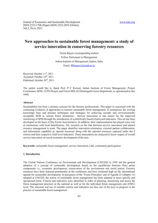 Journal of Economics and Sustainable Development                                              www.iiste.org
ISSN 2222-1700 (Paper) ISSN 2222-2855 (Online)
Vol.2, No.6, 2011



 New approaches to sustainable forest management: a study of
     service innovation in conserving forestry resources
                                   Verma Rajeev (corresponding author)
                                     Fellow Participant in Management
                                Indian Institute of Management, Indore, India
                                       Email: f09rajeev@iimidr.ac.in


Received: October 11st, 2011
Accepted: October 14th, 2011
Published: October 30th, 2011


The author would like to thank Prof. P C Kotwal, Indian Institute of Forest Management, Project
Coordinator, IIFM –ITTO Project and Forest MIS of Chhattisgarh Forest Department, to operationalize this
study.


Abstract
Sustainability has been a primary concern for the forestry professionals. This paper is concerned with the
continuing evolution of approaches to monitor sustainable forest management. It summarises the existing
knowledge base and primary techniques and strategies for achieving socially and environmentally
acceptable SFM in various forest formations. Service innovation is one means for the improved
monitoring of SFM through the introduction of scientifically based criteria and indicators. This set has been
developed on the basis of Dry Forest Asia Initiative. In addition, their implementation has played a key role
in interactions with local beneficiaries. Yet, research on the link between service innovation and natural
resource management is scant. The paper identifies innovation orientation, external partner collaboration,
and information capability as operant resources along with the operand resources captured under the 8
criteria and their respective field level indicators. These antecedents are analyzed to know impact of overall
service innovation on social economic development of the area.


Keywords: sustainable forest management, service innovation, C&I, community participation


1. Introduction


The United Nations Conference on Environment and Development (UNCED) in 1992 led the general
adoption of a concept of sustainable development based on the equilibrium between three prime
components i.e., economic development; conservation of the environment and social justice. Forestry
resources have been featured prominently at the conference and have remained high on the international
agenda for sustainable development. In pursuance of the ‘Forest Principles’ and of Agenda 21 (chapter 11)
adopted at UNCED, the notion of sustainable forest management has been adopted in more specific and
operational terms. Criteria and indicators were identified in order of planning, monitoring and assess the
forest management practices at the national as well as for the individual forest management unit (FMU)
level. The selection and use of suitable criteria and indicators are thus one of the keys to progress in the
practice of sustainable forest management.

                                                     65
 