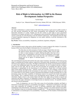 Research on Humanities and Social Sciences                                                 www.iiste.org
ISSN 2224-5766(Paper) ISSN 2225-0484(Online)
Vol.1, No.2, 2011


         Role of Right to Information Act 2005 in the Human
                  Development: Indian Perspective
                                                Ved Pal Singh

         Faculty of Law, Maharshi Dayanand University, Rohtak, PIN Code : 124001(Haryana) INDIA

                                              Email : vpdeswal@gmail.com

Abstract
The right to information is a potent weapon in the hand of the citizenry to gain access to public records. It
not only provides information but also fosters accountability and transparency and strengthens the
democratic principles of a polity. Swedan was the first country to grant right to access government
information to its people way back in 1812. Subsequently many jurisdictions made this right available to its
citizens so that they are well informed as to be the sentinels of democracy. This legislation forms the shape
of special legislation imposing the obligations on every public authority to provide information to the
person seeking it.
Key Words : Potent, accountability, transparency, jurisdiction, legislation, obligation.


1. Introduction
“The Government wants to share power with the humblest; it wants to empower the weakest. It is precisely
because of this reason that the Right to Information has to be ensured for all”.i
              The State does not claim monopoly of truth any longer. Glasnost has cast away
              the cloud of secrecy and stresses the priority of human values. Even as steps
              are taken to ensure openness in matters affecting the public, there has to be a
              greater sense of responsibility on the part of users of information in the media
              and elsewhere. Journalists must ensure that they seek information in public
              interest and not as agents of interested parties. ……………….….Mikhail
              Gorbachev
The word Information has been derived from the Latin words ‘Formation’ and ‘Forma’ which means giving
shape to something and forming a pattern, respectively. Information adds something new to our awareness
and removes the vagueness of our ideas. The Right to Information has already received judicial recognition
as a part of the fundamental right to free speech and expression. An Act is needed to provide a statutory
frame work for this right. This law will lay down the procedure for translating this right into reality.
Information is indispensable for the functioning of a true democracy. People have to be kept informed
about current affairs and broad issues – political, social and economic. Free exchange of ideas and free
debate are essentially desirable for the Government of a free country. In this Age of Information, its value
as a critical factor in socio-cultural, economic and political development is being increasingly felt. In a fast
developing country like India, availability of information needs to be assured in the fastest and simplest
form possible. This is important because every developmental process depends on the availability of
information. Right to know is also closely linked with other basic rights such as freedom of speech and
expression and right to education. Its independent existence as an attribute of liberty cannot be disputed.
Viewed from this angle, information or knowledge becomes an important resource. An equitable access to
this resource must be guaranteed.
         "Lack of transparency was one of the main causes for all pervading corruption and Right to
Information would lead to openness, accountability and integrity". ii "The barrier to information is the single
most cause responsible for corruption in society. It facilitates clandestine deals, arbitrary decisions,
manipulations and embezzlements. Transparency in dealings, with their every detail exposed to the public
view, should go a long way in curtailing corruption in public life." iii The government recognises that access
to information is an essential part of its accountability.iv In pursuance of The Freedom of Information Bill
41 | P a g e
www.iiste.org
 