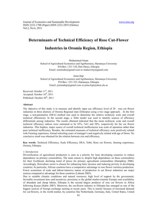 Journal of Economics and Sustainable Development                                              www.iiste.org
ISSN 2222-1700 (Paper) ISSN 2222-2855 (Online)
Vol.2, No.6, 2011



     Determinants of Technical Efficiency of Rose Cut-Flower
                     Industries in Oromia Region, Ethiopia

                                           Mohammed Aman
                School of Agricultural Economics and Agribusiness, Haramaya University
                                P.O.Box +251 138, Dire Dawa, Ethiopia
                        Email: rosemuhe@gmail.com or muhecristy@gmail.com

                                              Jema Haji
                School of Agricultural Economics and Agribusiness, Haramaya University
                                P.O.Box +251 233, Haramaya, Ethiopia
                        Email: jemmahaji@gmail.com or jema.haji@ekon.slu.se

Received: October 11st, 2011
Accepted: October 16th, 2011
Published: October 30th, 2011

Abstract
The objective of this study is to measure and identify input use efficiency level of 28 rose cut flower
industries in three districts of Oromia Regional state (Ethiopia) using a two stage approach. . In the first
stage, a non-parametric (DEA) method was used to determine the relative technical, scale and overall
technical efficiencies. In the second stage, a Tobit model was used to identify sources of efficiency
differentials among industries. The results obtained indicated that the mean technical, scale and overall
technical efficiency indices were estimated to be 92%, %61 and 58%, respectively for the cut flower
industries. This Implies, major source of overall technical inefficiencies was scale of operation rather than
pure technical inefficiency. Besides, the estimated measures of technical efficiency were positively related
with Farming experience, formal schooling years of manager’s and negatively related with age of farms. No
conclusive result was obtained for the relation between size and efficiency.

Key words: Technical Efficiency, Scale Efficiency, DEA, Tobit, Rose cut flowers, farming experience,
Oromia, Ethiopia.

1. Introduction
Diversification of agricultural production is seen as a priority for least developing countries to reduce
dependence on primary commodities. The main reason is, despite high dependence on these commodities
for their livelihood, declining trend of prices for primary agricultural commodities (Humphrey 2006).
Accordingly, floriculture sector is chosen for enhancing farm incomes and reducing poverty in developing
countries. In particular, African countries have a comparative advantage in rose flower varieties production.
Fewer economies of scale and labour-intensive nature of production in cut flower industries are major
sources comparative advantage for these countries (Labaste 2005).
Due to suitable climatic conditions and natural resources; high level of support by the government;
favorable investment laws and incentives; proximity to the global market (mainly Europe) and availability
of abundant and cheap labour, Ethiopia is the second largest producer of rose cut flowers in Africa
following Kenya (Habte 2007). Moreover, the cut-flower industry in Ethiopia has emerged as one of the
biggest sources of foreign exchange earning in recent years. This is mainly because of increased demand
for cut-flowers, in the world market, by countries like Netherlands, Germany, Italy, United States, United
                                                     81
 