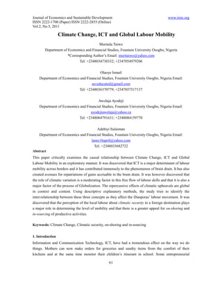 Journal of Economics and Sustainable Development                                              www.iiste.org
ISSN 2222-1700 (Paper) ISSN 2222-2855 (Online)
Vol.2, No.5, 2011

                  Climate Change, ICT and Global Labour Mobility
                                         Muritala Taiwo
        Department of Economics and Financial Studies, Fountain University Osogbo, Nigeria
                      *Corresponding Author’s Email: muritaiwo@yahoo.com
                             Tel: +2348034730332; +2347054979206

                                        Olaoye Ismail
    Department of Economics and Financial Studies, Fountain University Osogbo, Nigeria Email:
                                   asveducated@gmail.com
                           Tel: +2348036370779; +2347057517137

                                       Awolaja Ayodeji
    Department of Economics and Financial Studies, Fountain University Osogbo, Nigeria Email:
                                   ayodejiawolaja@yahoo.ca
                           Tel: +2348064791631; +2348084159770

                                       Adebiyi Sulaiman
    Department of Economics and Financial Studies, Fountain University Osogbo, Nigeria Email:
                                   lanre18april@yahoo.com
                                     Tel: +2348033682722
Abstract
This paper critically examines the causal relationship between Climate Change, ICT and Global
Labour Mobility in an exploratory manner. It was discovered that ICT is a major determinant of labour
mobility across borders and it has contributed immensely to the phenomenon of brain drain. It has also
created avenues for repatriations of gains accruable to the brain drain. It was however discovered that
the role of climatic variation is a moderating factor in this free flow of labour skills and that it is also a
major factor of the process of Globalization. The repercussive effects of climatic upheavals are global
in context and content. Using descriptive explanatory methods, the study tries to identify the
inter-relationship between these three concepts as they affect the Diasporas’ labour movement. It was
discovered that the perception of the local labour about climatic security in a foreign destination plays
a major role in determining the level of mobility and that there is a greater appeal for on-shoring and
in-sourcing of productive activities.

Keywords: Climate Change, Climatic security, on-shoring and in-sourcing


1. Introduction
Information and Communication Technology, ICT, have had a tremendous effect on the way we do
things. Mothers can now make orders for groceries and sundry items from the comfort of their
kitchens and at the same time monitor their children’s itinerant in school. Some entrepreneurial

                                                     61
 