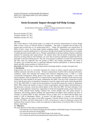 Journal of Economics and Sustainable Development                                             www.iiste.org
ISSN 2222-1700 (Paper) ISSN 2222-2855 (Online)
Vol.2, No.6, 2011


           Socio-Economic Impact through Self Help Groups
                                               D.Amutha
                 Asst.Professor of Economics, St.Mary’s College (Autonomous), Tuticorin
                                      Email: amuthajoe@gmail.com

Received: October 14th, 2011
Accepted: October 19th, 2011
Published: October 30th, 2011

Abstract
The overall objective of the present study is to analysis the economic empowerment of women though
SHGs in three villages of Tuticorin District of Tamilnadu. This study is compiled with the help of the
primary data covered only in a six month period (2011). Totally 238 respondents were selected from 18
SHGs of three villages by using simple random sampling method. Empowerment signifies increased
participation in decision-making and it is this process through which people feel themselves to be capable
of making decisions and the right to do so. Women’s participation in decision-making in family is important
indicator for measuring their empowerment. The analysis shows that 66 percent beneficiaries reported
decisions are being taken by their husbands, yet, more than 34 percent respondents accepted that they do
participate in decision-making process. Thus, the socio-economic conditions of women have demonstrated
that their status has improved since the joining of SHG’s and availing microfinance. The result of
chi-square- test revealed that there is significant difference between participation in decision-making in
family and SHG women members in Tuticorin District.
Keywords: Self-Help Groups, women empowerment, percentage analysis, averages, chi-square tests
1. Introduction
Empowerment can serve as a powerful instrument for women to achieve upward social and economic
mobility and power and status in society. Women’s empowerment would be able to develop self-esteem,
confidence, realize their potential and enhance their collective bargaining power. A SHG is a small
economically homogeneous affinity group of the rural poor voluntarily coming together to save small
amount regularly, which are deposited in a common fund to meet members emergency needs and to provide
collateral free loans decided by the group. (Abhaskumar Jha 2000). They have been recognized as useful
tool to help the poor and as an alternative mechanism to meet the urgent credit needs of poor through thrift
(V. M. Rao 2003) SHG is a media for the development of saving habit among the women (S. Rajamohan
2003). SHGs enhance the equality of status of women as participants, decision-makers and beneficiaries in
the democratic, economic, social and cultural spheres of life. (Ritu Jain 2003). The basic principles of the
SHGs are group approach, mutual trust, organization of small and manageable groups, group cohesiveness,
sprit of thrift, demand based lending, collateral free, women friendly loan, peer group pressure in
repayment, skill training capacity building and empowerment (N.Lalitha). Some estimates put these at
currently 2.5 million SHGs in India. (Economic Survey of India, p.67). In Tamil Nadu the SHGs were
started in 1989 at Dharmapuri District. At present 1.40 lakh groups is a function with 23.83 lakh
members. Many men also eager to form SHGs, at present. Tuticorin District having 19 town panchayats
formed 1230 SHGs, and their achievement is 259%. In the process, it aims to commission women with
multiform forms of power; hence a study was conducted on empowerment of women by SHGs in Tuticorin
District, Tamil Nadu.
1.1 Objectives
The main objectives of the study are mentioned below:
          • To study the socio economic background of the members of Self Help Groups of Tuticorin District
          • To know the reasons for joining SHGs.
          • To examine the activities of Self Help Groups in the study area.
          • To evaluate the political and entrepreneurial empowerment of SHG members.

                                                    89
 